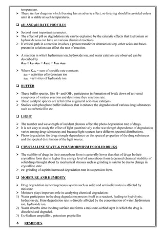 temperature.
 There are few drugs on which freezing has an adverse effect, so freezing should be avoided unless
until it is stable at such temperatures.
 pH AND pH RATE PROFILES
 Second most important parameter.
 The effect of pH on degradation rate can be explained by the catalytic effects that hydronium or
hydroxide ions can have on various chemical reactions.
 If critical path in a reaction involves a proton transfer or abstraction step, other acids and bases
present in solution can affect the rate of reaction.
 A reaction in which hydronium ion, hydroxide ion, and water catalysis are observed can be
described by
Kobs = kH+ aH+ + KH2O + KoH- aOH-
 Where Kobs = sum of specific rate constants
aH+ = activities of hydronium ion
aOH- =activities of hydroxide ion
 BUFFER
 These buffer species, like H+ and OH-, participates in formation of break down of activated
complexes of various reaction and determine their reaction rate.
 These catalytic species are referred to as general acid-base catalysts.
 Studies with phosphate buffer indicates that it enhance the degradation of various drug substances
such as carbenicillin etc.
 LIGHT
 The number and wavelength of incident photons affect the photo degradation rate of drugs.
 It is not easy to study the effect of light quantitatively as the wavelength dependence of degradation
varies among drug substances and because light sources have different spectral distributions.
 Photo degradation for drug strongly dependence on the spectral properties of the drug substances
and the spectral distribution of the light source.
 CRYSTALLINE STATE & POLYMORPHISM IN SOLID DRUGS
 The stability of drugs in their amorphous form is generally lower than that of drugs In their
crystalline form due to higher free energy level of amorphous form decreased chemical stability of
solid drugs brought about by mechanical stresses such as grinding is said to be due to change in
crystalline state.
 ex: grinding of aspirin increased degradation rate in suspension form.
 MOISTURE AND HUMIDITY
 Drug degradation in heterogeneous system such as solid and semisolid states is affected by
moisture.
 Moisture plays important role in catalyzing chemical degradation:
1) Water participates in the drug degradation process itself as a reactant, leading to hydrolysis;
hydration etc. Here degradation rate is directly affected by the concentration of water, hydronium
ion, hydroxide ion.
2) Water absorbs onto the drug surface and forms a moisture-sorbed layer in which the drug is
dissolved and degraded.
3) Ex-Sodium ampicillin , potassium propicillin
 REMEDIES:
 