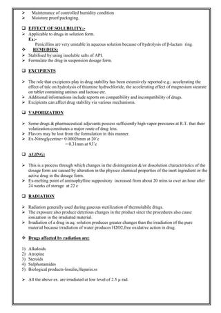  Maintenance of controlled humidity condition
 Moisture proof packaging.
 EFFECT OF SOLUBILITY:-
 Applicable to drugs in solution form.
Ex:-
Penicillins are very unstable in aqueous solution because of hydrolysis of β-lactam ring.
 REMEDIES:
 Stabilised by using insoluble salts of API.
 Formulate the drug in suspension dosage form.
 EXCIPIENTS
 The role that excipients play in drug stability has been extensively reported-e.g.: accelerating the
effect of talc on hydrolysis of thiamine hydrochloride, the accelerating effect of magnesium stearate
on tablet containing amines and lactose etc.
 Additional informations include reports on compatibility and incompatibility of drugs.
 Excipients can affect drug stability via various mechanisms.
 VAPORIZATION
 Some drugs & pharmaceutical adjuvants possess sufficiently high vapor pressures at R.T. that their
volatization constitutes a major route of drug loss.
 Flavors may be lost from the formulation in this manner.
 Ex-Nitroglycerine= 0.00026mm at 20˚c
= 0.31mm at 93˚c
 AGING:
 This is a process through which changes in the disintegration &/or dissolution characteristics of the
dosage form are caused by alteration in the physico chemical properties of the inert ingredient or the
active drug in the dosage form.
 Ex-melting point of aminophylline suppository increased from about 20 mins to over an hour after
24 weeks of storage at 22 c
 RADIATION
 Radiation generally used during gaseous sterilization of thermolabile drugs.
 The exposure also produce deterious changes in the product since the procedures also cause
ionization in the irradiated material.
 Irradiation of a drug in aq. solution produces greater changes than the irradiation of the pure
material because irradiation of water produces H2O2,free oxidative action in drug.
 Drugs affected by radiation are:
1) Alkaloids
2) Atropine
3) Steroids
4) Sulphonamides
5) Biological products-Insulin,Heparin.ss
 All the above ex. are irradiated at low level of 2.5 µ rad.
 