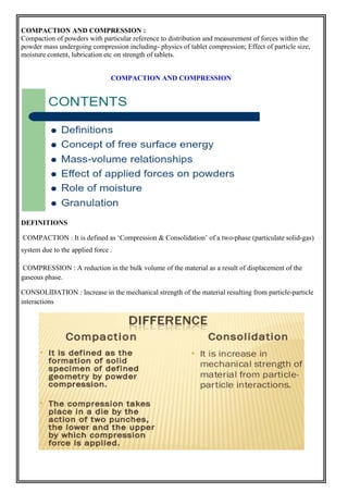 COMPACTION AND COMPRESSION :
Compaction of powders with particular reference to distribution and measurement of forces within the
powder mass undergoing compression including- physics of tablet compression; Effect of particle size,
moisture content, lubrication etc on strength of tablets.
COMPACTION AND COMPRESSION
DEFINITIONS
COMPACTION : It is defined as ‘Compression & Consolidation’ of a two-phase (particulate solid-gas)
system due to the applied force .
COMPRESSION : A reduction in the bulk volume of the material as a result of displacement of the
gaseous phase.
CONSOLIDATION : Increase in the mechanical strength of the material resulting from particle-particle
interactions
 