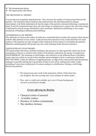  The intermolecular theory.
 The liquid surface film theory.
THE MECHANICAL THEORY:
It occurs between irregularly shaped particles. Also increases the number of contact points between the
particles. The mechanical theory proposes that under pressure the individual particles undergo
elastic/plastic or/& brittle deformation & that the edges of the particles intermesh deforming a mechanical
bond. If only the mechanical bond exists, the total energy of compression is equal to the sum of the energy
of deformation, heat & energy absorbed for each constituent. Mechanical interlocking is not a major
mechanism of bonding in pharmaceutical tableting.
INTERMOLECULAR THEORY:
The molecules [or ions] at the surface of solids have unsatisfied forces [surface free energy] which interact
with the other particles in true contact. Under pressure the molecules in true contact between new clean
surfaces of the granules are close enough so that vanderwals forces interact to consolidate the particles.
Materials containing plenty OH groups may also create hydrogen bonds between molecules.
LIQUID SURFACE FILM THEORY:
The liquid-surface film theory attributes bonding to the presence of a thin liquid film which may be the
consequence of fusion or solution at the surface of the particle, induced by the energy of compression.
SOLID BRIDGES: The formation of solid bridges, also referred to as the diffusion theory of bonding,
occurs when two solids are mixed at their interface and accordingly to form a continuous solid phase.
HOT WELDING: Under the influence of applied pressure, an edge of the contact points between particles
undergoes a possible melting due to generation of heat in case of low melting point solids. Under
unloading of stress these melted point of contacts undergo re-solidification, forming a solid bridge
between the particles.
 