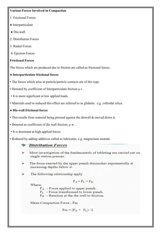 Various Forces Involved in Compaction
1. Frictional Forces
● Interparticulate
● Die-wall
2. Distribution Forces
3. Radial Forces
4. Ejection Forces
Frictional Forces
The forces which are produced due to friction are called as frictional forces.
● Interparticulate frictional forces
• The forces which arise at particle/particle contacts are of this type.
• Denoted by coefficient of Interparticulate friction µ i .
• It is more significant at low applied loads.
• Materials used to reduced this effect are referred to as glidants. e.g. colloidal silica.
● Die-wall frictional forces
• This results from material being pressed against the diewall & moved down it.
• Denoted as coefficient of die wall friction; µ w .
• It is dominant at high applied forces.
• Reduced by adding additives called as lubricants. e.g. magnesium stearate.
 