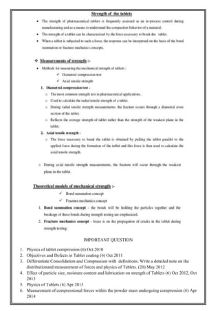 IMPORTANT QUESTION
1. Physics of tablet compression (6) Oct 2010
2. Objectives and Defects in Tablet coating (6) Oct 2011
3. Differentiate Consolidation and Compression with definitions. Write a detailed note on the
distributionand measurement of forces and physics of Tablets. (20) May 2012
4. Effect of particle size, moisture content and lubrication on strength of Tablets (6) Oct 2012, Oct
2013
5. Physics of Tablets (6) Apr 2013
6. Measurement of compressional forces within the powder mass undergoing compression (6) Apr
2014
 