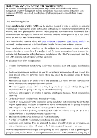 PRODUCTION MANAGEMENT AND GMP CONSIDERATIONS:
An Industrial account of production management, legal control, lay out of building, finance
management, inventory management, material management, production planning and control, sales
forecasting; ISO 9000 series, GMP considerations, Quality assurance, process control and process
validation.
Good manufacturing practice
Good manufacturing practices (GMP) are the practices required in order to conform to guidelines
recommended by agencies that control authorization and licensing for manufacture and sale of food, drug
products, and active pharmaceutical products. These guidelines provide minimum requirements that a
pharmaceutical or a food product manufacturer must meet to assure that the products are of high quality
and do not pose any risk to the consumer or public.
Good manufacturing practices, along with good laboratory practices and good clinical practices, are
overseen by regulatory agencies in the United States, Canada, Europe, China, and other countries.
Good manufacturing practice guidelines provide guidance for manufacturing, testing, and quality
assurance in order to ensure that a drug product is safe for human consumption. Many countries have
legislated that pharmaceutical and medical device manufacturers follow GMP procedures and create their
own GMP guidelines that correspond with their legislation.
All guidelines follow a few basic principles:
 Hygiene: Pharmaceutical manufacturing facility must maintain a clean and hygienic manufacturing
area.
 Controlled environmental conditions in order to prevent cross contamination of drug product from
other drug or extraneous particulate matter which may render the drug product unsafe for human
consumption.
 Manufacturing processes are clearly defined and controlled. All critical processes are validated to
ensure consistency and compliance with specifications.
 Manufacturing processes are controlled, and any changes to the process are evaluated. Changes that
have an impact on the quality of the drug are validated as necessary.
 Instructions and procedures are written in clear and unambiguous language. (Good Documentation
Practices)
 Operators are trained to carry out and document procedures.
 Records are made, manually or by instruments, during manufacture that demonstrate that all the steps
required by the defined procedures and instructions were in fact taken and that the quantity and quality
of the drug was as expected. Deviations are investigated and documented.
 Records of manufacture (including distribution) that enable the complete history of a batch to be
traced are retained in a comprehensible and accessible form.
 The distribution of the drugs minimizes any risk to their quality.
 A system is available for recalling any batch of drug from sale or supply.
 Complaints about marketed drugs are examined, the causes of quality defects are investigated, and
appropriate measures are taken with respect to the defective drugs and to prevent recurrence.
Practices are recommended with the goal of safeguarding the health of patients as well as producing good
quality medicine, medical devices, or active pharmaceutical products. In the United States, a drug may be
 