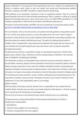 deemed "adulterated" if it has passed all of the specifications tests, but is found to be manufactured in a
facility or condition which violates or does not comply with current good manufacturing guideline.
Therefore, complying with GMP is mandatory in pharmaceutical manufacturing.
GMP guidelines are not prescriptive instructions on how to manufacture products. They are a series of
general principles that must be observed during manufacturing. When a company is setting up its quality
program and manufacturing process, there may be many ways it can fulfill GMP requirements. It is the
company's responsibility to determine the most effective and efficient quality process.
The quality is built into the product and GMP is the most essential part of ensuring this product quality
QUALITY CONTROL PROCEDURE IN PHARMACEUTICAL INDUSTRY
The word ”Quality“ refers to the characteristics of a product from both qualitative and quantitative point
of view. It refers to the quality of process as well as the product itself. The word “Control“ implies a
procedure by which decisions may be made regarding whether production is proceeding according to the
plan and meeting the standards established previously. The quality of a pharmaceutical product is
standard, which is designed after a long research and development. Here quality does not concern with
active substance but the quality depends upon many other factors such as excipients and product
development procedures.
The pharmaceutical industry is responsible to design, test and produce dosage form, which provides
quality, purity, stability, safety, uniformity of contents and physiological availability to the consumer.
THE AUTHORITY OF PROCESS CONTROL
The maintenance of quality of a drug depends upon each and every person and setup in industry. To
provide Quality Assurance; Quality Function and Quality Control must be maintained. Quality Assurance:
Quality Assurance means that it can be said with confidence that Quality Function is being performed
adequately the Quality Assurance group of company provides a strict supervision in all parts of each step.
Its function is to inspect various phases of production so that the final product should be of highest quality.
The monitoring of records, procedures, systems, facilities, labeling personnel and performing tests is the
responsibility of Quality Assurance Group. The Quality Assurance may be the part of Quality Control
Department or it may work independently under its own manager.
Quality Variation:
When the quality of any drug is given by industry, then it is responsible for any variation from the
standard. Quality Variation may occur due to any mistake during the whole process i.e. from the reception
of raw material up to the final product in the packaged form.
The risk of error increases as the material increases and the method become very complicated.
The general sources causing product Quality Variation during manufacturing are as follows:
SOURCES OF VARIATIONS:
1. MATERIALS:
a. Variations among suppliers of same substances.
b. Variations among batches from same suppliers.
 