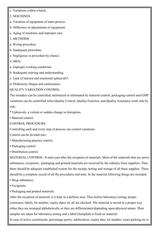 c. Variations within a batch.
2. MACHINES:
a. Variation of equipment of same process.
b. Difference in adjustments of equipment.
c. Aging of machines and improper care.
3. METHODS:
a. Wrong procedure.
b. Inadequate procedure.
c. Negligence in procedure by chance.
4. MEN:
a. Improper working conditions.
b. Inadequate training and understanding.
c. Lack of interest and emotional upheavals*.
d. Dishonesty fatigue and carelessness.
QUALITY VARIATION CONTROL:
The mistakes can be controlled, minimized or eliminated by material control; packaging control and GMP
variations can be controlled when Quality Control, Quality Function, and Quality Assurance work side by
side.
* Upheavals: a violent or sudden change or disruption.
• Material control.
CONTROL PROCEDURE:
Controlling each and every step of process can control variations.
Control can be divided into:
• Manufacturing practice control.
• Packaging control.
• Distribution control.
MATERIAL CONTROL: It starts just after the reception of materials. Most of the materials that are active
substances, excipients, packaging and printed materials are received by the industry from suppliers. Thus
there should be adequate established system for the receipt, testing and storage of all these supplies. There
should be a complete record of all the procedures and tests. In the material following things are included:
• Drug substances.
• Excipients.
• Packaging and printed materials.
After the reception of material, it is kept in a definite area. Thus before laboratory testing, proper
containers, labels, lot number, expiry dates etc all are checked. The material is stored in a proper way
either they are arranged alphabetically or they are differentiated depending upon physical nature. Then
samples are taken for laboratory testing and a label (Sampled) is fixed on material.
In case of active constituents, percentage purity, adulteration, expiry date, lot number, exact packing etc is
 