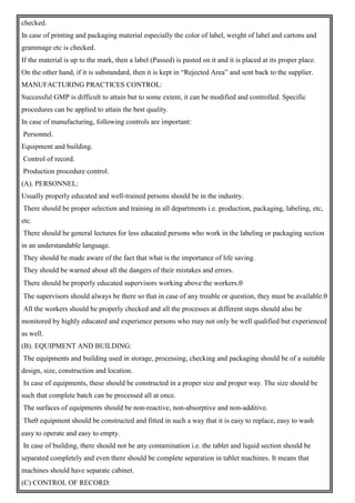 checked.
In case of printing and packaging material especially the color of label, weight of label and cartons and
grammage etc is checked.
If the material is up to the mark, then a label (Passed) is pasted on it and it is placed at its proper place.
On the other hand, if it is substandard, then it is kept in “Rejected Area” and sent back to the supplier.
MANUFACTURING PRACTICES CONTROL:
Successful GMP is difficult to attain but to some extent, it can be modified and controlled. Specific
procedures can be applied to attain the best quality.
In case of manufacturing, following controls are important:
Personnel.
Equipment and building.
Control of record.
Production procedure control.
(A). PERSONNEL:
Usually properly educated and well-trained persons should be in the industry.
There should be proper selection and training in all departments i.e. production, packaging, labeling, etc,
etc.
There should be general lectures for less educated persons who work in the labeling or packaging section
in an understandable language.
They should be made aware of the fact that what is the importance of life saving.
They should be warned about all the dangers of their mistakes and errors.
There should be properly educated supervisors working above the workers.
The supervisors should always be there so that in case of any trouble or question, they must be available.
All the workers should be properly checked and all the processes at different steps should also be
monitored by highly educated and experience persons who may not only be well qualified but experienced
as well.
(B). EQUIPMENT AND BUILDING:
The equipments and building used in storage, processing, checking and packaging should be of a suitable
design, size, construction and location.
In case of equipments, these should be constructed in a proper size and proper way. The size should be
such that complete batch can be processed all at once.
The surfaces of equipments should be non-reactive, non-absorptive and non-additive.
The equipment should be constructed and fitted in such a way that it is easy to replace, easy to wash
easy to operate and easy to empty.
In case of building, there should not be any contamination i.e. the tablet and liquid section should be
separated completely and even there should be complete separation in tablet machines. It means that
machines should have separate cabinet.
(C) CONTROL OF RECORD:
 