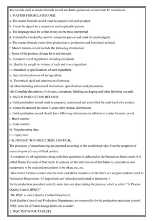 The records such as master formula record and batch production record must be maintained.
1. MASTER FORMULA RECORD:
a. The master formula record must be prepared for each product.
b. It must be signed by a competent and responsible person.
c. The language must be so that it may not be miss-interpreted.
d. It should be checked by another competent person and must be countersigned.
e. The master formula varies from production to production and from batch to batch.
f. Master formula record include the following information:
i. Name of the product, dosage form and strength.
ii. Complete list of ingredients including excipients.
iii. Quality by weight or volume of each and every ingredient.
iv. Standards or specifications of each ingredient.
v. Any calculated excess of an ingredient.
vi. Theoretical yield and termination of process.
vii. Manufacturing and control instructions, specifications and precautions.
viii. Complete description of closures, containers, labeling, packaging and other finishing material.
2. BATCH PRODUCTION RECORD:
a. Batch production record must be prepared, maintained and controlled for each batch of a product.
b. It must be retained for about 5-years after product distribution.
c. Batch production record should have following information in addition to master formula record.
i. Batch number.
ii. Code number.
iii. Manufacturing date.
iv. Expiry date.
(D). PRODUCTION PROCEDURE CONTROL:
The processes of manufacturing are operated according to the established rules from the reception of
material up to delivery of final product.
A complete list of ingredients along with their quantities is delivered to the Production Department. It is
called Master Formula of that batch. It contains all the information of that batch i.e. procedures and
equipments to be used and precautions to be taken, etc, etc.
This master formula is taken into the store and all the materials for the batch are weighed and delivered to
Production Department. All ingredients are rechecked and tested in laboratory.
In the production procedure control, some tests are done during the process, which is called “In Process
Quality Control (IPQC)”
The IPQC is under Quality Control Department.
Both Quality Control and Production Departments are responsible for the production procedure control.
IPQC tests for different dosage forms are as under:
1. IPQC TESTS FOR TABLETS:
 