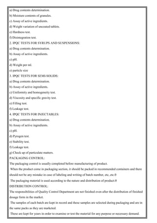 a) Drug contents determination.
b) Moisture contents of granules.
c) Assay of active ingredients.
d) Weight variation of uncoated tablets.
e) Hardness test.
f) Disintegration test.
2. IPQC TESTS FOR SYRUPS AND SUSPENSIONS:
a) Drug contents determination.
b) Assay of active ingredients.
c) pH.
d) Weight per ml.
e) particle size
3. IPQC TESTS FOR SEMI-SOLIDS:
a) Drug contents determination.
b) Assay of active ingredients.
c) Uniformity and homogeneity test.
d) Viscosity and specific gravity test.
e) Filling test.
f) Leakage test.
4. IPQC TESTS FOR INJECTABLES:
a) Drug contents determination.
b) Assay of active ingredients.
c) pH.
d) Pyrogen test.
e) Stability test.
f) Leakage test.
g) Check up of particulate matters.
PACKAGING CONTROL:
The packaging control is usually completed before manufacturing of product.
When the product come in packaging section, it should be packed in recommended containers and there
should not be any mistake in case of labeling and writing of batch number, etc, etc.
The packaging material is used according to the nature and distribution of product.
DISTRIBUTION CONTROL:
The responsibilities of Quality Control Department are not finished even after the distribution of finished
dosage form in the market.
The samples of each batch are kept in record and these samples are selected during packaging and are in
the same packs as they are marketed.
These are kept for years in order to examine or test the material for any purpose or necessary demand.
 