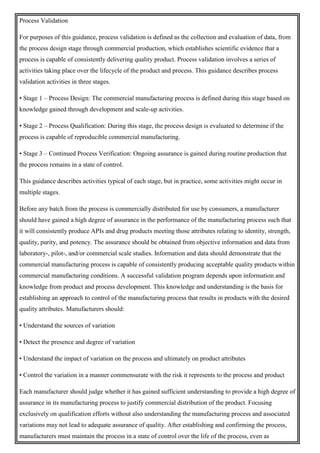 Process Validation
For purposes of this guidance, process validation is defined as the collection and evaluation of data, from
the process design stage through commercial production, which establishes scientific evidence that a
process is capable of consistently delivering quality product. Process validation involves a series of
activities taking place over the lifecycle of the product and process. This guidance describes process
validation activities in three stages.
• Stage 1 – Process Design: The commercial manufacturing process is defined during this stage based on
knowledge gained through development and scale-up activities.
• Stage 2 – Process Qualification: During this stage, the process design is evaluated to determine if the
process is capable of reproducible commercial manufacturing.
• Stage 3 – Continued Process Verification: Ongoing assurance is gained during routine production that
the process remains in a state of control.
This guidance describes activities typical of each stage, but in practice, some activities might occur in
multiple stages.
Before any batch from the process is commercially distributed for use by consumers, a manufacturer
should have gained a high degree of assurance in the performance of the manufacturing process such that
it will consistently produce APIs and drug products meeting those attributes relating to identity, strength,
quality, purity, and potency. The assurance should be obtained from objective information and data from
laboratory-, pilot-, and/or commercial scale studies. Information and data should demonstrate that the
commercial manufacturing process is capable of consistently producing acceptable quality products within
commercial manufacturing conditions. A successful validation program depends upon information and
knowledge from product and process development. This knowledge and understanding is the basis for
establishing an approach to control of the manufacturing process that results in products with the desired
quality attributes. Manufacturers should:
• Understand the sources of variation
• Detect the presence and degree of variation
• Understand the impact of variation on the process and ultimately on product attributes
• Control the variation in a manner commensurate with the risk it represents to the process and product
Each manufacturer should judge whether it has gained sufficient understanding to provide a high degree of
assurance in its manufacturing process to justify commercial distribution of the product. Focusing
exclusively on qualification efforts without also understanding the manufacturing process and associated
variations may not lead to adequate assurance of quality. After establishing and confirming the process,
manufacturers must maintain the process in a state of control over the life of the process, even as
 