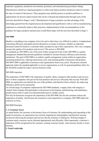 materials, equipment, production environment, personnel, and manufacturing procedures change
Manufacturers should use ongoing programs to collect and analyze product and process data to evaluate
the state of control of the process. These programs may identify process or product problems or
opportunities for process improvements that can be evaluated and implemented through some of the
activities described in Stages 1 and 2. Manufacturers of legacy products can take advantage of the
knowledge gained from the original process development and qualification work as well as manufacturing
experience to continually improve their processes. Implementation of the recommendations in this
guidance for legacy products and processes would likely begin with the activities described in Stage 3.
ISO 9000
Quality is something every company strives for and is often times very difficult to achieve. Complications
concerning efficiency and quality present themselves everyday in business, whether an important
document cannot be found or a consumer finds a product not up to their expectations. How can a company
increase the quality of its products and services? The answer is ISO 9000.
As standards go, ISO 9000 is one of the most widely recognized in the world. ISO 9000 is a quality
management standard that presents guidelines intended to increase business efficiency and customer
satisfaction. The goal of ISO 9000 is to embed a quality management system within an organization,
increasing productivity, reducing unnecessary costs, and ensuring quality of processes and products.
ISO 9001:2008 is applicable to businesses and organizations from every sector. The process oriented
approach makes the standard applicable to service organizations as well. Its general guidelines allow for
the flexibility needed for today’s diverse business world.
ISO 9000 important
The importance of ISO 9000 is the importance of quality. Many companies offer products and services,
but it is those companies who put out the best products and services efficiently that succeed. With ISO
9000, an organization can identify the root of the problem, and therefore find a solution. By improving
efficiency, profit can be maximized.
As a broad range of companies implement the ISO 9000 standards, a supply chain with integrity is
created. Each company that participates in the process of developing, manufacturing, and marketing a
product knows that it is part of an internationally known, reliable system.
Not only do businesses recognize the importance of the ISO 9000, but also the customer realizes the
importance of quality. And because the consumer is most important to a company, ISO 9000 makes the
customer its focus.
ISO 9000 Principles
1. A Customer Focus
As stated before, the customer is the primary focus of a business. By understanding and responding to the
needs of customers, an organization can correctly targeting key demographics and therefore increase
revenue by delivering the products and services that the customer is looking for. With knowledge of
customer needs, resources can be allocated appropriately and efficiently. Most importantly, a business’s
dedication will be recognized by the customer, creating customer loyalty. And customer loyalty is return
business.
2. Good Leadership
 
