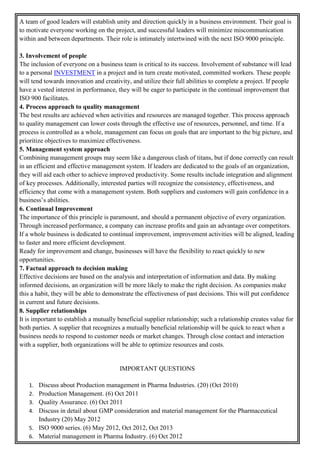 A team of good leaders will establish unity and direction quickly in a business environment. Their goal is
to motivate everyone working on the project, and successful leaders will minimize miscommunication
within and between departments. Their role is intimately intertwined with the next ISO 9000 principle.
3. Involvement of people
The inclusion of everyone on a business team is critical to its success. Involvement of substance will lead
to a personal INVESTMENT in a project and in turn create motivated, committed workers. These people
will tend towards innovation and creativity, and utilize their full abilities to complete a project. If people
have a vested interest in performance, they will be eager to participate in the continual improvement that
ISO 900 facilitates.
4. Process approach to quality management
The best results are achieved when activities and resources are managed together. This process approach
to quality management can lower costs through the effective use of resources, personnel, and time. If a
process is controlled as a whole, management can focus on goals that are important to the big picture, and
prioritize objectives to maximize effectiveness.
5. Management system approach
Combining management groups may seem like a dangerous clash of titans, but if done correctly can result
in an efficient and effective management system. If leaders are dedicated to the goals of an organization,
they will aid each other to achieve improved productivity. Some results include integration and alignment
of key processes. Additionally, interested parties will recognize the consistency, effectiveness, and
efficiency that come with a management system. Both suppliers and customers will gain confidence in a
business’s abilities.
6. Continual Improvement
The importance of this principle is paramount, and should a permanent objective of every organization.
Through increased performance, a company can increase profits and gain an advantage over competitors.
If a whole business is dedicated to continual improvement, improvement activities will be aligned, leading
to faster and more efficient development.
Ready for improvement and change, businesses will have the flexibility to react quickly to new
opportunities.
7. Factual approach to decision making
Effective decisions are based on the analysis and interpretation of information and data. By making
informed decisions, an organization will be more likely to make the right decision. As companies make
this a habit, they will be able to demonstrate the effectiveness of past decisions. This will put confidence
in current and future decisions.
8. Supplier relationships
It is important to establish a mutually beneficial supplier relationship; such a relationship creates value for
both parties. A supplier that recognizes a mutually beneficial relationship will be quick to react when a
business needs to respond to customer needs or market changes. Through close contact and interaction
with a supplier, both organizations will be able to optimize resources and costs.
IMPORTANT QUESTIONS
1. Discuss about Production management in Pharma Industries. (20) (Oct 2010)
2. Production Management. (6) Oct 2011
3. Quality Assurance. (6) Oct 2011
4. Discuss in detail about GMP consideration and material management for the Pharmaceutical
Industry (20) May 2012
5. ISO 9000 series. (6) May 2012, Oct 2012, Oct 2013
6. Material management in Pharma Industry. (6) Oct 2012
 