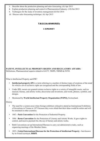 7. Describe about the production planning and sales forecasting. (6) Apr 2013
8. Explain production planning and control in Pharmaceutical Industry. (10) Oct 2013
9. Techniques for the study of inventory management (6) Oct 2014
10. Discuss sales forecasting techinique. (6) Apr 2015
TTT...BBB...EEE...KKK...BBB (((AAARRRMMMOOOUUURRRZZZSSS)))
III... MMM...PPPHHHAAARRRMMMCCCYYY
PATENT, INTELLECTUAL PROPERTY RIGHTS AND REGULATORY AFFAIRS:
Definitions, Pharmaceutical aspects related to GATT, TRIPS, TRIMS & WTO.
What is Intellectual Property and IPR?
• Intellectual property (IP) is a term referring to a number of distinct types of creations of the mind
for which a set of exclusive rights are recognized and the corresponding fields of law.
• Under IPR, owners are granted certain exclusive rights to a variety of intangible assets, such as
musical, literary, and artistic works; discoveries and inventions; and words, phrases, symbols, and
designs.
• Monitored by World Intellectual Property Organization (WIPO), Switzerland.
History
• The need for a system arose when foreign exhibitors refused to attend an International Exhibition
of Inventions in Vienna in 1873 because they were afraid that their ideas would be stolen and will
be emulated in other countries.
• 1883 - Paris Convention for the Protection of Industrial Property.
• 1886 - Berne Convention for the Protection of Literary and Artistic Works. It gave rights to
control, and receive payment for, the use of literary and artistic works.
• Both Conventions set up International Bureaus to carry out administrative tasks, such as
organizing meetings of the Member States.
• 1893 - United International Bureaus for the Protection of Intellectual Property - best known
by its French acronym, BIRPI.
 