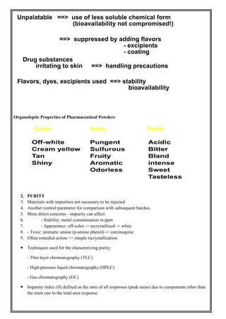 Organoleptic Properties of Pharmaceutical Powders
2. PURITY
3. Materials with impurities not necessary to be rejected
4. Another control parameter for comparison with subsequent batches
5. More direct concerns - impurity can affect:
6. - Stability: metal contamination in ppm
7. - Appearance: off-color -> recrystallized -> white
8. - Toxic: aromatic amine (p-amino phenol) -> carcinogenic
9. Often remedial action => simple recrystallization
 Techniques used for the characterizing purity:
- Thin layer chromatography (TLC)
- High-pressure liquid chromatography (HPLC)
- Gas chromatography (GC)
 Impurity index (II) defined as the ratio of all responses (peak areas) due to components other than
the main one to the total area response.
 