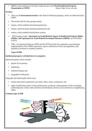 • BIRPI was the predecessor of what is today known as the World Intellectual Property
Organization or WIPO. Source: http://www.wto.org/
Treaties:
• There are 21 international treaties in the field of intellectual property, which are administered by
WIPO.
• The treaties fall into three groups namely
• treaties, which establish international protection
• treaties, which facilitate international protection and
• treaties, which establish classification systems.
• 1994 Uruguay round - Agreement on Trade-Related Aspects of Intellectual Property Rights
(TRIPs) and Agreement on Trade Related Investment Measures (TRIMs) by WTO (then
GATT).
• 1996 - An Agreement between WIPO and the WTO provides for cooperation concerning the
implementation of the TRIPS Agreement, such as notification of laws and regulations, and
legislative assistance to member countries.
Types of IPR:
Intellectual property is divided into two categories
Industrial property which includes
• patents for inventions,
• trademarks,
• industrial designs and
• geographical indications
Copyright and related rights which cover
• literary and artistic expressions (e.g. books, films, music, architecture, art),
• rights of performing artists in their performances, producers of phonograms in their recordings,
and broadcasters in their radio and television broadcasts which are also referred to as neighbouring
rights.
Common types of IPR
 