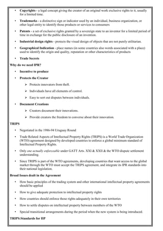 • Copyrights - a legal concept giving the creator of an original work exclusive rights to it, usually
for a limited time.
• Trademarks - a distinctive sign or indicator used by an individual, business organization, or
other legal entity to identify those products or services to consumers
• Patents - a set of exclusive rights granted by a sovereign state to an inventor for a limited period of
time in exchange for the public disclosure of an invention.
• Industrial design rights - protects the visual design of objects that are not purely utilitarian.
• Geographical Indication - place names (in some countries also words associated with a place)
used to identify the origin and quality, reputation or other characteristics of products
• Trade Secrets
Why do we need IPR?
• Incentive to produce
• Protects the Creator
 Protects innovators from theft.
 Individuals have all elements of control.
 Easy to sort out disputes between individuals.
• Document Creations
 Creators document their innovations.
 Provide creators the freedom to converse about their innovation.
TRIPS
• Negotiated in the 1986-94 Uruguay Round
• Trade Related Aspects of Intellectual Property Rights (TRIPS) is a World Trade Organization
(WTO) agreement designed by developed countries to enforce a global minimum standard of
Intellectual Property Rights.
• Only one actually enforceable under GATT Arts. XXI & XXII & the WTO dispute settlement
understanding.
• Since TRIPS is part of the WTO agreements, developing countries that want access to the global
market through the WTO must accept the TRIPS agreement, and integrate its IPR standards into
their national legislation.
Broad Issues dealt in the Agreement
• How basic principles of the trading system and other international intellectual property agreements
should be applied
• How to give adequate protection to intellectual property rights
• How countries should enforce those rights adequately in their own territories
• How to settle disputes on intellectual property between members of the WTO
• Special transitional arrangements during the period when the new system is being introduced.
TRIPS:Standards for IIP
 