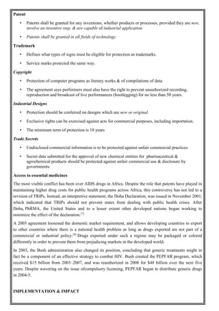 Patent
• Patents shall be granted for any inventions, whether products or processes, provided they are new,
involve an inventive step, & are capable of industrial application.
• Patents shall be granted in all fields of technology.
Trademark
• Defines what types of signs must be eligible for protection as trademarks.
• Service marks protected the same way.
Copyright
• Protection of computer programs as literary works & of compilations of data.
• The agreement says performers must also have the right to prevent unauthorized recording,
reproduction and broadcast of live performances (bootlegging) for no less than 50 years.
Industrial Designs
• Protection should be conferred on designs which are new or original.
• Exclusive rights can be exercised against acts for commercial purposes, including importation.
• The minimum term of protection is 10 years
Trade Secrets
• Undisclosed commercial information is to be protected against unfair commercial practices
• Secret data submitted for the approval of new chemical entities for pharmaceutical &
agrochemical products should be protected against unfair commercial use & disclosure by
governments.
Access to essential medicines
The most visible conflict has been over AIDS drugs in Africa. Despite the role that patents have played in
maintaining higher drug costs for public health programs across Africa, this controversy has not led to a
revision of TRIPs. Instead, an interpretive statement, the Doha Declaration, was issued in November 2001,
which indicated that TRIPs should not prevent states from dealing with public health crises. After
Doha, PhRMA, the United States and to a lesser extent other developed nations began working to
minimize the effect of the declaration.[7]
A 2003 agreement loosened the domestic market requirement, and allows developing countries to export
to other countries where there is a national health problem as long as drugs exported are not part of a
commercial or industrial policy.[8]
Drugs exported under such a regime may be packaged or colored
differently in order to prevent them from prejudicing markets in the developed world.
In 2003, the Bush administration also changed its position, concluding that generic treatments might in
fact be a component of an effective strategy to combat HIV. Bush created the PEPFAR program, which
received $15 billion from 2003–2007, and was reauthorized in 2008 for $48 billion over the next five
years. Despite wavering on the issue ofcompulsory licensing, PEPFAR began to distribute generic drugs
in 2004-5.
IMPLEMENTATION & IMPACT
 
