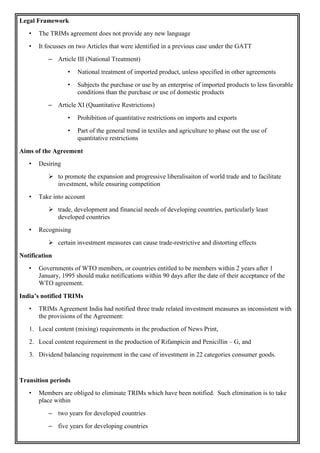 Legal Framework
• The TRIMs agreement does not provide any new language
• It focusses on two Articles that were identified in a previous case under the GATT
– Article III (National Treatment)
• National treatment of imported product, unless specified in other agreements
• Subjects the purchase or use by an enterprise of imported products to less favorable
conditions than the purchase or use of domestic products
– Article XI (Quantitative Restrictions)
• Prohibition of quantitative restrictions on imports and exports
• Part of the general trend in textiles and agriculture to phase out the use of
quantitative restrictions
Aims of the Agreement
• Desiring
 to promote the expansion and progressive liberalisaiton of world trade and to facilitate
investment, while ensuring competition
• Take into account
 trade, development and financial needs of developing countries, particularly least
developed countries
• Recognising
 certain investment measures can cause trade-restrictive and distorting effects
Notification
• Governments of WTO members, or countries entitled to be members within 2 years after 1
January, 1995 should make notifications within 90 days after the date of their acceptance of the
WTO agreement.
India’s notified TRIMs
• TRIMs Agreement India had notified three trade related investment measures as inconsistent with
the provisions of the Agreement:
1. Local content (mixing) requirements in the production of News Print,
2. Local content requirement in the production of Rifampicin and Penicillin – G, and
3. Dividend balancing requirement in the case of investment in 22 categories consumer goods.
Transition periods
• Members are obliged to eliminate TRIMs which have been notified. Such elimination is to take
place within
– two years for developed countries
– five years for developing countries
 