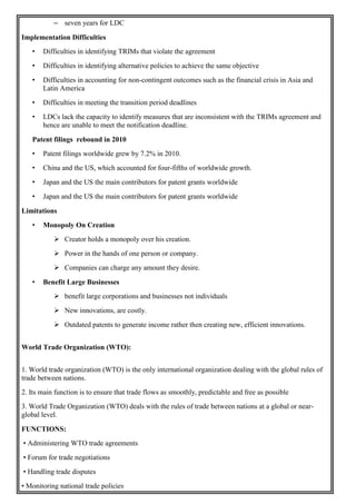 – seven years for LDC
Implementation Difficulties
• Difficulties in identifying TRIMs that violate the agreement
• Difficulties in identifying alternative policies to achieve the same objective
• Difficulties in accounting for non-contingent outcomes such as the financial crisis in Asia and
Latin America
• Difficulties in meeting the transition period deadlines
• LDCs lack the capacity to identify measures that are inconsistent with the TRIMs agreement and
hence are unable to meet the notification deadline.
Patent filings rebound in 2010
• Patent filings worldwide grew by 7.2% in 2010.
• China and the US, which accounted for four-fifths of worldwide growth.
• Japan and the US the main contributors for patent grants worldwide
• Japan and the US the main contributors for patent grants worldwide
Limitations
• Monopoly On Creation
 Creator holds a monopoly over his creation.
 Power in the hands of one person or company.
 Companies can charge any amount they desire.
• Benefit Large Businesses
 benefit large corporations and businesses not individuals
 New innovations, are costly.
 Outdated patents to generate income rather then creating new, efficient innovations.
World Trade Organization (WTO):
1. World trade organization (WTO) is the only international organization dealing with the global rules of
trade between nations.
2. Its main function is to ensure that trade flows as smoothly, predictable and free as possible
3. World Trade Organization (WTO) deals with the rules of trade between nations at a global or near-
global level.
FUNCTIONS:
• Administering WTO trade agreements
• Forum for trade negotiations
• Handling trade disputes
• Monitoring national trade policies
 