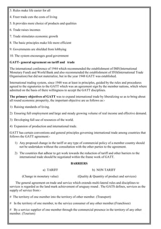 3. Rules make life easier for all
4. Freer trade cuts the costs of living
5. It provides more choice of products and qualities
6. Trade raises incomes
7. Trade stimulates economic growth
8. The basic principles make life more efficient
9. Governments are shielded from lobbying
10. The system encourages good government
GATT- general agreement on tariff and trade
The international conference of 1944 which recommended the establishment of IMF(International
Monetary Fund) and World Bank and also recommended the establishment of ITO(International Trade
Organisation) but did not materialize, but in the year 1948 GATT was established.
International trading system, since 1948 was at least in principles, guided by the rules and procedures
agreed to the signatories to the GATT which was an agreement sign by the member nations, which where
admitted on the basis of there willingness to accept the GATT disciplines.
The primary objectives of GATT was to expand international trade by liberalizing so as to bring about
all round economic prosperity, the important objective are as follows as:-
1) Raising standards of living.
2) Ensuring full employment and large and steady growing volume of real income and effective demand.
3) Developing full use of resources of the world.
4) Expansion of production and international trade.
GATT has certain conventions and general principles governing international trade among countries that
follows the GATT agreement:-
1) Any proposed change in the tariff or any type of commercial policy of a member country should
not be undertaken without the consultation with the other parties to the agreement.
2) The countries that adhear to get work towards the reduction of tariff and other barriers to the
international trade should be negotiated within the frame work of GATT.
BARRIERS
a) TARIFF b) NON TARIFF
(Change in monetary value) (Quality & Quantity of product and services)
The general agreement on trade and service which extends multi-lateral rules and disciplines to
services is regarded as the land mark achievement of uruguay round . The GATS defines, services as the
supply of service from:-
# The territory of one member into the territory of other member. (Transport)
# In the territory of one member, to the service consumer of any other member.(Franchisee)
# By a service supplier of one member through the commercial presence in the territory of any other
member. (Tourism)
 