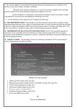 # By a service supplier of one member through the presence of natural persons of a member, in the
territory of any other member. (Foreign Consultant)
Among the most important obligation, is a most favored nation obligation that essentially
prevents countries from discriminating among foreign suppliers of services
Another obligation is a transparency requirement according to which each member country
will publish all its relevant laws and regulations, pertaining to services.
# For the realization of the objective GATT adopted the following:-
1) NON DISCRIMINATION- The principle of non-discrimination requires that no member country
shall discriminate between in the conduct of international trade, to ensure non-discrimination the members
of GATT to apply the principle of MFN (most favored nation) status to all import and export duties. The
GATT also permits to member to adopt step to counter dumping and export subsidies.
2) PROHIBITION OF QUANTITATIVE RESTRICTIONS- GATT seek to prohibit quantitative
restrictions as far as possible and limit restrictions on trade to the less rigid tariffs, however certain
exceptions to this prohibition are granted to countries, confronted with balance of payment difficulties and
to the developing countries.
3) CONSULTATION - By providing a forum for continuing consultation, GATT has provided to
resolve disagreements through consultation.
IMPORTANT QUESTIONS
1. TRIPS and WTO (6)Oct 2010, Oct 2011
2. Pharmaceutical aspects related to GATT and TRIPS. (6) May 2011,Apr 2015
3. World Trade Organization (6) May 2012
4. Intellectual Property Rights (6) Oct 2012
5. P a t e n t L a w s ( 6 ) A p r 2 0 1 3
6. Intellectual Property Rights (6) Oct 2013
7. GATT and TRIPS (6) Oct 2014
BY
T.B.E.K.B (ARMOURZ)
 