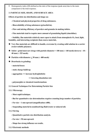  Homogeneity index (HI) defined as the ratio of the response (peak area) due to the main
component to the total response.
3. PARTICLE SIZE, SHAPE, AND SURFACE AREA
Effects of particle size distribution and shape on:
- Chemical and physical properties of drug substances.
- Bioavailability of drug substances (griseofulvin).
- Flow and mixing efficiency of powders and granules in making tablets.
- Fine materials tend to require more amount of granulating liquid (cimetidine).
- Stability, fine materials relatively more open to attack from atmospheric O2, heat, light,
humidity, and interacting excipients than coarse materials.
 Very fine materials are difficult to handle, overcome by creating solid solution in a carrier
(water-soluble polymer).
 Safest - grind most new drugs with particle diameter > 100 mm (~ 140 mesh) down to ~ 10 -
40 mm (~ 325 mesh).
 Particles with diameter < 30 mm (~ 400 mesh)
 Drawbacks to grinding:
- material losses
- static charge build-up
- aggregation => increase hydrophobicity
=> lowering dissolution rate
- polymorphic or chemical transformations
3.1 General Techniques For Determining Particle Size
3.1.1 Microscopy
- Most rapid technique.
- But for quantitative size determination requires counting large number of particles.
- For size ~ 1 mm upward (magnification x400).
- Suspending material in nondissolving fluid (water or mineral oil)
3.1.2 Sieving
- Quantitative particle size distribution analysis.
- For size > 50 mm upward.
- Shape has strong influence on results.
3.1.3 Electronic methods
 