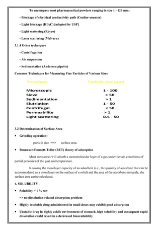 To encompass most pharmaceutical powders ranging in size 1 - 120 mm:
- Blockage of electrical conductivity path (Coulter-counter)
- Light blockage (HIAC) [adopted by USP]
- Light scattering (Royco)
- Laser scattering (Malvern)
3.1.4 Other techniques
- Centrifugation
- Air suspension
- Sedimentation (Andersen pipette)
Common Techniques for Measuring Fine Particles of Various Sizes
3.2 Determination of Surface Area
 Grinding operation:
particle size ==> surface area.
 Brunauer-Emmett-Teller (BET) theory of adsorption
Most substances will adsorb a monomolecular layer of a gas under certain conditions of
partial pressure (of the gas) and temperature.
Knowing the monolayer capacity of an adsorbent (i.e., the quantity of adsorbate that can be
accommodated as a monolayer on the surface of a solid) and the area of the adsorbate molecule, the
surface area canbe calculated.
4. SOLUBILITY
 Solubility > 1 % w/v
=> no dissolution-related absorption problem
 Highly insoluble drug administered in small doses may exhibit good absorption
 Unstable drug in highly acidic environment of stomach, high solubility and consequent rapid
dissolution could result in a decreased bioavailability
 