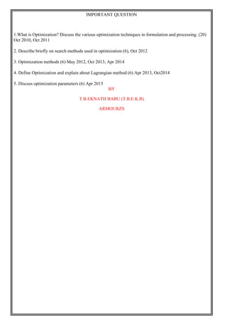 IMPORTANT QUESTION
1.What is Optimization? Discuss the various optimization techniques in formulation and processing. (20)
Oct 2010, Oct 2011
2. Describe briefly on search methods used in optimization (6), Oct 2012
3. Optimization methods (6) May 2012, Oct 2013, Apr 2014
4. Define Optimization and explain about Lagrangian method (6) Apr 2013, Oct2014
5. Discuss optimization parameters (6) Apr 2015
BY
T.B.EKNATH BABU (T.B.E.K.B)
ARMOURZS
 