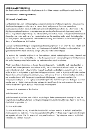 STERILIZATION PROCESS.
Sterilization of various injectables, implantable devices, blood products, and biotechnological products
Pharmaceutical technical procedures:
5.8 Methods of sterilization
Sterilization is necessary for the complete destruction or removal of all microorganisms (including spore-
forming and non-spore-forming bacteria, viruses, fungi, and protozoa) that could contaminate
pharmaceuticals or other materials and thereby constitute a health hazard. Since the achievement of the
absolute state of sterility cannot be demonstrated, the sterility of a pharmaceutical preparation can be
defined only in terms of probability. The efficacy of any sterilization process will depend on the nature of
the product, the extent and type of any contamination, and the conditions under which the final product
has been prepared. The requirements for Good Manufacturing Practice should be observed throughout all
stages of manufacture and sterilization.
Classical sterilization techniques using saturated steam under pressure or hot air are the most reliable and
should be used whenever possible. Other sterilization methods include filtration, ionizing radiation
(gamma and electron-beam radiation), and gas (ethylene oxide, formaldehyde).
For products that cannot be sterilized in the final containers, aseptic processing is necessary. Materials and
products that have been sterilized by one of the above processes are transferred to presterilized containers
and sealed, both operations being carried out under controlled aseptic conditions.
Whatever method of sterilization is chosen, the procedure must be validated for each type of product or
material, both with respect to the assurance of sterility and to ensure that no adverse change has taken
place within the product. Failure to follow precisely a defined, validated process could result in a non-
sterile or deteriorated product. A typical validation programme for steam or dry-heat sterilization requires
the correlation of temperature measurements, made with sensory devices to demonstrate heat penetration
and heat distribution, with the destruction of biological indicators, i.e. preparations of specific
microorganisms known to have high resistance to the particular sterilization process. Biological indicators
are also used to validate other sterilization methods (see specific methods), and sometimes for routine
control of individual cycles. Periodic revalidation is recommended.
Pharmaceutical Importance of Sterilization
Moist heat sterilization
Moist heat sterilization is the most efficient biocidal agent. In the pharmaceutical industry it is used for:
Surgical dressings, Sheets, Surgical and diagnostic equipment, Containers, Closures, Aqueous injections,
Ophthalmic preparations etc . ..
Dry heat sterilization
Dry heat sterilization can only be used for thermo stable, moisture sensitive or moisture impermeable
pharmaceutical and medicinal . These include products like; Dry powdered drugs, Suspensions of drug in
non aqueous solvents, Oils, fats waxes, soft hard paraffin silicone, Oily injections, implants, ophthalmic
ointments and ointment bases etc .
 