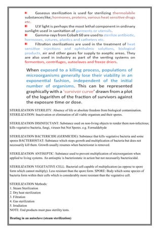 STERILIZATION STERILITY: Absence of life or absolute freedom from biological contamination.
STERILIZATION: Inactivation or elimination of all viable organism and their spores.
STERILIZATION DISINFECTANT: Substance used on non-living objects to render them non-infectious;
kills vegetative bacteria, fungi, viruses but Not Spores. e.g. Formaldehyde
STERILIZATION BACTERICIDE (GERMICIDE): Substance that kills vegetative bacteria and some
spores BACTERIOSTAT: Substance which stops growth and multiplication of bacteria but does not
necessarily kill them. Growth usually resumes when bacteriostat is removed.
STERILIZATION ANTISEPTIC: Substance used to prevent multiplication of microorganism when
applied to living systems. An antiseptic is bacteriostatic in action but not necessarily bacteriocidal.
STERILIZATION VEGETATIVE CELL: Bacterial cell capable of multiplication (as oppose to spore
form which cannot multiply). Less resistant than the spore form. SPORE: Body which some species of
bacteria form within their cells which is considerably more resistant than the vegetative cell.
STERILIZATION Methods:
1. Steam Sterilization
2. Dry heat sterilization
3. Filtration
4. Gas sterilization
5. Irradiation
NOTE: End products must pass sterility tests.
Heating in an autoclave (steam sterilization)
 