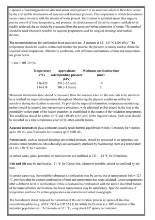 Exposure of microorganisms to saturated steam under pressure in an autoclave achieves their destruction
by the irreversible denaturation of enzymes and structural proteins. The temperature at which denaturation
occurs varies inversely with the amount of water present. Sterilization in saturated steam thus requires
precise control of time, temperature, and pressure. As displacement of the air by steam is unlikely to be
readily achieved, the air should be evacuated from the autoclave before admission of steam. This method
should be used whenever possible for aqueous preparations and for surgical dressings and medical
devices.
The recommendations for sterilization in an autoclave are 15 minutes at 121-124 °C (200 kPa).1
The
temperature should be used to control and monitor the process; the pressure is mainly used to obtain the
required steam temperature. Alternative conditions, with different combinations of time and temperature,
are given below.
1
1 atm = 101 325 Pa
Temperature
(°C)
Approximate
corresponding pressure
(kPa)
Minimum sterilization time
(min)
126-129 250 (~2.5 atm) 10
134-138 300 (~3.0 atm) 5
Minimum sterilization time should be measured from the moment when all the materials to be sterilized
have reached the required temperature throughout. Monitoring the physical conditions within the
autoclave during sterilization is essential. To provide the required information, temperature-monitoring
probes should be inserted into representative containers, with additional probes placed in the load at the
potentially coolest parts of the loaded chamber (as established in the course of the validation programme).
The conditions should be within ±2 °C and ±10 kPa (±0.1 atm) of the required values. Each cycle should
be recorded on a time-temperature chart or by other suitable means.
Aqueous solutions in glass containers usually reach thermal equilibrium within 10 minutes for volumes
up to 100 mL and 20 minutes for volumes up to 1000 mL.
Porous loads, such as surgical dressings and related products, should be processed in an apparatus that
ensures steam penetration. Most dressings are adequately sterilized by maintaining them at a temperature
of 134 - 138 °C for 5 minutes.
In certain cases, glass, porcelain, or metal articles are sterilized at 121 - 124 °C for 20 minutes.
Fats and oils may be sterilized at 121 °C for 2 hours but, whenever possible, should be sterilized by dry
heat.
In certain cases (e.g. thermolabile substances), sterilization may be carried out at temperatures below 121
°C, provided that the chosen combination of time and temperature has been validated. Lower temperatures
offer a different level of sterilization; if this is evaluated in combination with the known microbial burden
of the material before sterilization, the lower temperatures may be satisfactory. Specific conditions of
temperature and time for certain preparations are stated in individual monographs.
The bioindicator strain proposed for validation of this sterilization process is: spores of Bacillus
stearothermophilus (e.g. ATCC 7953 or CIP 52.81) for which the D-value (i.e. 90% reduction of the
microbial population) is 1.5-2 minutes at 121 °C, using about 106
spores per indicator.
 