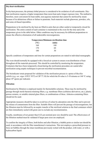 Dry-heat sterilization
In dry-heat processes, the primary lethal process is considered to be oxidation of cell constituents. Dry-
heat sterilization requires a higher temperature than moist heat and a longer exposure time. The method is,
therefore, more convenient for heat-stable, non-aqueous materials that cannot be sterilized by steam
because of its deleterious effects or failure to penetrate. Such materials include glassware, powders, oils,
and some oil-based injectables.
Preparations to be sterilized by dry heat are filled in units that are either sealed or temporarily closed for
sterilization. The entire content of each container is maintained in the oven for the time and at the
temperature given in the table below. Other conditions may be necessary for different preparations to
ensure the effective elimination of all undesirable microorganisms.
Temperature
(°C)
Minimum sterilization time
(min)
160 180
170 60
180 30
Specific conditions of temperature and time for certain preparations are stated in individual monographs.
The oven should normally be equipped with a forced air system to ensure even distribution of heat
throughout all the materials processed. This should be controlled by monitoring the temperature.
Containers that have been temporarily closed during the sterilization procedure are sealed after
sterilization using aseptic techniques to prevent microbial recontamination.
The bioindicator strain proposed for validation of the sterilization process is: spores of Bacillus
subtilis (e.g. var. niger ATCC 9372 or CIP 77.18) for which the D-value is 5-10 minutes at 160 °C using
about 106
spores per indicator.
Filtration
Sterilization by filtration is employed mainly for thermolabile solutions. These may be sterilized by
passage through sterile bacteria-retaining filters, e.g. membrane filters (cellulose derivatives, etc.), plastic,
porous ceramic, or suitable sintered glass filters, or combinations of these. Asbestos-containing filters
should not be used.
Appropriate measures should be taken to avoid loss of solute by adsorption onto the filter and to prevent
the release of contaminants from the filter. Suitable filters will prevent the passage of microorganisms, but
the filtration must be followed by an aseptic transfer of the sterilized solution to the final containers which
are then immediately sealed with great care to exclude any recontamination.
Usually, membranes of not greater than 0.22 μm nominal pore size should be used. The effectiveness of
the filtration method must be validated if larger pore sizes are employed.
To confirm the integrity of filters, both before and after filtration, a bubble point or similar test should be
used, in accordance with the filter manufacturer's instructions. This test employs a prescribed pressure to
force air bubbles through the intact membrane previously wetted with the product, with water, or with a
hydrocarbon liquid.
 