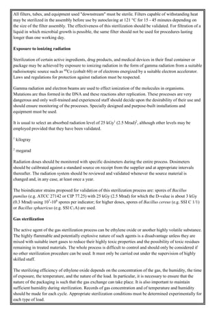All filters, tubes, and equipment used "downstream" must be sterile. Filters capable of withstanding heat
may be sterilized in the assembly before use by autoclaving at 121 °C for 15 - 45 minutes depending on
the size of the filter assembly. The effectiveness of this sterilization should be validated. For filtration of a
liquid in which microbial growth is possible, the same filter should not be used for procedures lasting
longer than one working day.
Exposure to ionizing radiation
Sterilization of certain active ingredients, drug products, and medical devices in their final container or
package may be achieved by exposure to ionizing radiation in the form of gamma radiation from a suitable
radioisotopic source such as 60
Co (cobalt 60) or of electrons energized by a suitable electron accelerator.
Laws and regulations for protection against radiation must be respected.
Gamma radiation and electron beams are used to effect ionization of the molecules in organisms.
Mutations are thus formed in the DNA and these reactions alter replication. These processes are very
dangerous and only well-trained and experienced staff should decide upon the desirability of their use and
should ensure monitoring of the processes. Specially designed and purpose-built installations and
equipment must be used.
It is usual to select an absorbed radiation level of 25 kGy1
(2.5 Mrad)2
, although other levels may be
employed provided that they have been validated.
1
kilogray
2
megarad
Radiation doses should be monitored with specific dosimeters during the entire process. Dosimeters
should be calibrated against a standard source on receipt from the supplier and at appropriate intervals
thereafter. The radiation system should be reviewed and validated whenever the source material is
changed and, in any case, at least once a year.
The bioindicator strains proposed for validation of this sterilization process are: spores of Bacillus
pumilus (e.g. ATCC 27142 or CIP 77.25) with 25 kGy (2.5 Mrad) for which the D-value is about 3 kGy
(0.3 Mrad) using 107
-108
spores per indicator; for higher doses, spores of Bacillus cereus (e.g. SSI C 1/1)
or Bacillus sphaericus (e.g. SSl C1A) are used.
Gas sterilization
The active agent of the gas sterilization process can be ethylene oxide or another highly volatile substance.
The highly flammable and potentially explosive nature of such agents is a disadvantage unless they are
mixed with suitable inert gases to reduce their highly toxic properties and the possibility of toxic residues
remaining in treated materials. The whole process is difficult to control and should only be considered if
no other sterilization procedure can be used. It must only be carried out under the supervision of highly
skilled staff.
The sterilizing efficiency of ethylene oxide depends on the concentration of the gas, the humidity, the time
of exposure, the temperature, and the nature of the load. In particular, it is necessary to ensure that the
nature of the packaging is such that the gas exchange can take place. It is also important to maintain
sufficient humidity during sterilization. Records of gas concentration and of temperature and humidity
should be made for each cycle. Appropriate sterilization conditions must be determined experimentally for
each type of load.
 