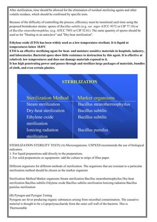 After sterilization, time should be allowed for the elimination of residual sterilizing agents and other
volatile residues, which should be confirmed by specific tests.
Because of the difficulty of controlling the process, efficiency must be monitored each time using the
proposed bioindicator strains: spores of Bacillus subtilis (e.g. var. niger ATCC 9372 or CIP 77.18) or
of Bacillus stearothermophilus, (e.g. ATCC 7953 or CIP 52.81). The same quantity of spores should be
used as for "Heating in an autoclave" and "Dry-heat sterilization".
Ethylene oxide (ETO) has been widely used as a low-temperature sterilant. It is liquid at
temperatures below 10.8oC
ETO is an effective sterilizing agent for heat- and moisture sensitive materials in hospitals, industry,
and laboratories. Bacterial spore show little resistance to destruction by this agent. It is effective at
relatively low temperatures and does not damage materials exposed to it.
It has high penetrating power and passes through and sterilizes large packages of materials, bundles
of cloth, and even certain plastics.
STERILIZATION STERILITY TESTS (A) Microorganisms: USPXXll recommends the use of biological
indicators.
1. For liquid preparations-add directly to the preparations.
2. For solid preparations or equipments- add the culture to strips of filter paper.
Different organisms for different methods of sterilization. The organisms that are resistant to a particular
sterilization method should be chosen as the marker organism
Sterilization Method Marker organisms Steam sterilization Bacillus stearothermophyilus Dry-heat
sterilization Bacillus subtilis Ethylene oxide Bacillus subtilis sterilization Ionizing radiation Bacillus
pumilus sterilization
(B) Pyrogen and Pyrogen Testing
Pyrogens are fever producing organic substances arising from microbial contamination. The causative
material is thought to be a Lipopolysaccharide from the outer cell wall of the bacteria. This is
Thermostable
 