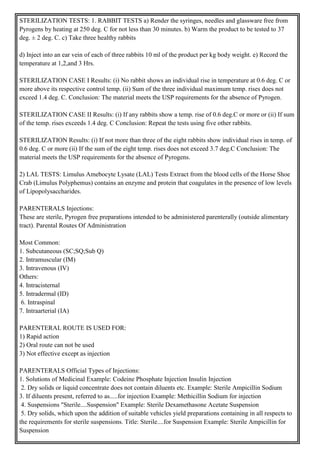 STERILIZATION TESTS: 1. RABBIT TESTS a) Render the syringes, needles and glassware free from
Pyrogens by heating at 250 deg. C for not less than 30 minutes. b) Warm the product to be tested to 37
deg. ± 2 deg. C. c) Take three healthy rabbits
d) Inject into an ear vein of each of three rabbits 10 ml of the product per kg body weight. e) Record the
temperature at 1,2,and 3 Hrs.
STERILIZATION CASE I Results: (i) No rabbit shows an individual rise in temperature at 0.6 deg. C or
more above its respective control temp. (ii) Sum of the three individual maximum temp. rises does not
exceed 1.4 deg. C. Conclusion: The material meets the USP requirements for the absence of Pyrogen.
STERILIZATION CASE II Results: (i) If any rabbits show a temp. rise of 0.6 deg.C or more or (ii) If sum
of the temp. rises exceeds 1.4 deg. C Conclusion: Repeat the tests using five other rabbits.
STERILIZATION Results: (i) If not more than three of the eight rabbits show individual rises in temp. of
0.6 deg. C or more (ii) If the sum of the eight temp. rises does not exceed 3.7 deg.C Conclusion: The
material meets the USP requirements for the absence of Pyrogens.
2) LAL TESTS: Limulus Amebocyte Lysate (LAL) Tests Extract from the blood cells of the Horse Shoe
Crab (Limulus Polyphemus) contains an enzyme and protein that coagulates in the presence of low levels
of Lipopolysaccharides.
PARENTERALS Injections:
These are sterile, Pyrogen free preparations intended to be administered parenterally (outside alimentary
tract). Parental Routes Of Administration
Most Common:
1. Subcutaneous (SC;SQ;Sub Q)
2. Intramuscular (IM)
3. Intravenous (IV)
Others:
4. Intracisternal
5. Intradermal (ID)
6. Intraspinal
7. Intraarterial (IA)
PARENTERAL ROUTE IS USED FOR:
1) Rapid action
2) Oral route can not be used
3) Not effective except as injection
PARENTERALS Official Types of Injections:
1. Solutions of Medicinal Example: Codeine Phosphate Injection Insulin Injection
2. Dry solids or liquid concentrate does not contain diluents etc. Example: Sterile Ampicillin Sodium
3. If diluents present, referred to as.....for injection Example: Methicillin Sodium for injection
4. Suspensions "Sterile....Suspension" Example: Sterile Dexamethasone Acetate Suspension
5. Dry solids, which upon the addition of suitable vehicles yield preparations containing in all respects to
the requirements for sterile suspensions. Title: Sterile....for Suspension Example: Sterile Ampicillin for
Suspension
 
