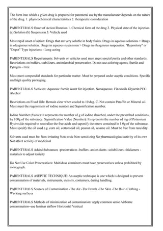 The form into which a given drug is prepared for parenteral use by the manufacturer depends on the nature
of the drug. 1. physicochemical characteristics 2. therapeutic consideration
PARENTERALS Onset of ActionDuration 1. Chemical form of the drug 2. Physical state of the injection
(a) Solution (b) Suspension 3. Vehicle used
Most rapid onset of action: Drugs that are very soluble in body fluids. Drugs in aqueous solutions > Drugs
in oleaginous solution. Drugs in aqueous suspension > Drugs in oleaginous suspension. "Repository" or
"Depot" Type injections - Long acting
PARENTERALS Requirements: Solvents or vehicles used must meet special purity and other standards.
Restrictions on buffers, stabilizers, antimicrobial preservative. Do not use coloring agents. Sterile and
Pyrogen - Free.
Must meet compendial standards for particular matter. Must be prepared under aseptic conditions. Specific
and high quality packaging.
PARENTERALS Vehicles: Aqueous: Sterile water for injection. Nonaqueous: Fixed oils Glycerin PEG
Alcohol
Restrictions on Fixed Oils: Remain clear when cooled to 10 deg. C. Not contain Paraffin or Mineral oil.
Must meet the requirement of iodine number and Saponification number.
Iodine Number (Value): It represents the number of g of iodine absorbed, under the prescribed conditions,
by 100g of the substance. Saponification Value (Number): It represents the number of mg of Potassium
Hydroxide required to neutralize the free acids and saponify the esters contained in 1.0g of the substance.
Must specify the oil used e.g. corn oil, cottonseed oil, peanut oil, sesame oil. Must be free from rancidity.
Solvents used must be: Non-irritating Non-toxic Non-sensitizing No pharmacological activity of its own
Not affect activity of medicinal
PARENTERALS Added Substances -preservatives -buffers -antioxidants -solubilizers -thickeners -
materials to adjust tonicity
Do Not Use Color Preservatives: Multidose containers must have preservatives unless prohibited by
monograph.
PARENTERALS ASEPTIC TECHNIQUE: An aseptic technique is one which is designed to prevent
contamination of materials, instruments, utensils, containers, during handling.
PARENTERALS Sources of Contamination -The Air -The Breath -The Skin -The Hair -Clothing -
Working surfaces
PARENTERALS Methods of minimization of contamination: apply common sense Airborne
contamination--use laminar airflow Horizontal Vertical
 