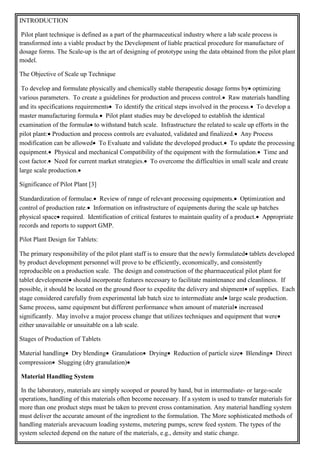 INTRODUCTION
Pilot plant technique is defined as a part of the pharmaceutical industry where a lab scale process is
transformed into a viable product by the Development of liable practical procedure for manufacture of
dosage forms. The Scale-up is the art of designing of prototype using the data obtained from the pilot plant
model.
The Objective of Scale up Technique
To develop and formulate physically and chemically stable therapeutic dosage forms by optimizing
various parameters. To create a guidelines for production and process control. Raw materials handling
and its specifications requirements To identify the critical steps involved in the process. To develop a
master manufacturing formula. Pilot plant studies may be developed to establish the identical
examination of the formula to withstand batch scale. Infrastructure the related to scale up efforts in the
pilot plant: Production and process controls are evaluated, validated and finalized. Any Process
modification can be allowed To Evaluate and validate the developed product. To update the processing
equipment. Physical and mechanical Compatibility of the equipment with the formulation. Time and
cost factor. Need for current market strategies. To overcome the difficulties in small scale and create
large scale production.
Significance of Pilot Plant [3]
Standardization of formulae. Review of range of relevant processing equipments. Optimization and
control of production rate. Information on infrastructure of equipments during the scale up batches
physical space required. Identification of critical features to maintain quality of a product. Appropriate
records and reports to support GMP.
Pilot Plant Design for Tablets:
The primary responsibility of the pilot plant staff is to ensure that the newly formulated tablets developed
by product development personnel will prove to be efficiently, economically, and consistently
reproducible on a production scale. The design and construction of the pharmaceutical pilot plant for
tablet development should incorporate features necessary to facilitate maintenance and cleanliness. If
possible, it should be located on the ground floor to expedite the delivery and shipment of supplies. Each
stage considered carefully from experimental lab batch size to intermediate and large scale production.
Same process, same equipment but different performance when amount of material increased
significantly. May involve a major process change that utilizes techniques and equipment that were
either unavailable or unsuitable on a lab scale.
Stages of Production of Tablets
Material handling Dry blending Granulation Drying Reduction of particle size Blending Direct
compression Slugging (dry granulation)
Material Handling System
In the laboratory, materials are simply scooped or poured by hand, but in intermediate- or large-scale
operations, handling of this materials often become necessary. If a system is used to transfer materials for
more than one product steps must be taken to prevent cross contamination. Any material handling system
must deliver the accurate amount of the ingredient to the formulation. The More sophisticated methods of
handling materials arevacuum loading systems, metering pumps, screw feed system. The types of the
system selected depend on the nature of the materials, e.g., density and static change.
 
