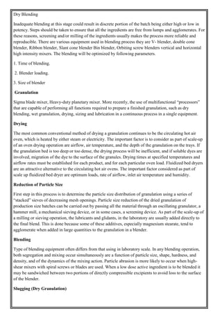 Dry Blending
Inadequate blending at this stage could result in discrete portion of the batch being either high or low in
potency. Steps should be taken to ensure that all the ingredients are free from lumps and agglomerates. For
these reasons, screening and/or milling of the ingredients usually makes the process more reliable and
reproducible. There are various equipment used in blending process they are V- blender, double cone
blender, Ribbon blender, Slant cone blender Bin blender, Orbiting screw blenders vertical and horizontal
high intensity mixers. The blending will be optimized by following parameters.
1. Time of blending.
2. Blender loading.
3. Size of blender
Granulation
Sigma blade mixer, Heavy-duty planetary mixer. More recently, the use of multifunctional “processors”
that are capable of performing all functions required to prepare a finished granulation, such as dry
blending, wet granulation, drying, sizing and lubrication in a continuous process in a single equipment.
Drying
The most common conventional method of drying a granulation continues to be the circulating hot air
oven, which is heated by either steam or electricity. The important factor is to consider as part of scale-up
of an oven drying operation are airflow, air temperature, and the depth of the granulation on the trays. If
the granulation bed is too deep or too dense, the drying process will be inefficient, and if soluble dyes are
involved, migration of the dye to the surface of the granules. Drying times at specified temperatures and
airflow rates must be established for each product, and for each particular oven load. Fluidized bed dryers
are an attractive alternative to the circulating hot air ovens. The important factor considered as part of
scale up fluidized bed dryer are optimum loads, rate of airflow, inlet air temperature and humidity.
Reduction of Particle Size
First step in this process is to determine the particle size distribution of granulation using a series of
“stacked” sieves of decreasing mesh openings. Particle size reduction of the dried granulation of
production size batches can be carried out by passing all the material through an oscillating granulator, a
hammer mill, a mechanical sieving device, or in some cases, a screening device. As part of the scale-up of
a milling or sieving operation, the lubricants and glidants, in the laboratory are usually added directly to
the final blend. This is done because some of these additives, especially magnesium stearate, tend to
agglomerate when added in large quantities to the granulation in a blender.
Blending
Type of blending equipment often differs from that using in laboratory scale. In any blending operation,
both segregation and mixing occur simultaneously are a function of particle size, shape, hardness, and
density, and of the dynamics of the mixing action. Particle abrasion is more likely to occur when high-
shear mixers with spiral screws or blades are used. When a low dose active ingredient is to be blended it
may be sandwiched between two portions of directly compressible excipients to avoid loss to the surface
of the blender.
Slugging (Dry Granulation)
 