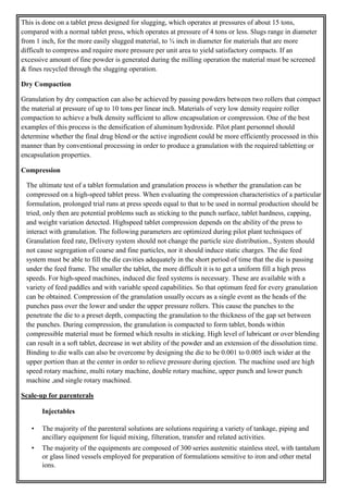 This is done on a tablet press designed for slugging, which operates at pressures of about 15 tons,
compared with a normal tablet press, which operates at pressure of 4 tons or less. Slugs range in diameter
from 1 inch, for the more easily slugged material, to ¾ inch in diameter for materials that are more
difficult to compress and require more pressure per unit area to yield satisfactory compacts. If an
excessive amount of fine powder is generated during the milling operation the material must be screened
& fines recycled through the slugging operation.
Dry Compaction
Granulation by dry compaction can also be achieved by passing powders between two rollers that compact
the material at pressure of up to 10 tons per linear inch. Materials of very low density require roller
compaction to achieve a bulk density sufficient to allow encapsulation or compression. One of the best
examples of this process is the densification of aluminum hydroxide. Pilot plant personnel should
determine whether the final drug blend or the active ingredient could be more efficiently processed in this
manner than by conventional processing in order to produce a granulation with the required tabletting or
encapsulation properties.
Compression
The ultimate test of a tablet formulation and granulation process is whether the granulation can be
compressed on a high-speed tablet press. When evaluating the compression characteristics of a particular
formulation, prolonged trial runs at press speeds equal to that to be used in normal production should be
tried, only then are potential problems such as sticking to the punch surface, tablet hardness, capping,
and weight variation detected. Highspeed tablet compression depends on the ability of the press to
interact with granulation. The following parameters are optimized during pilot plant techniques of
Granulation feed rate, Delivery system should not change the particle size distribution., System should
not cause segregation of coarse and fine particles, nor it should induce static charges. The die feed
system must be able to fill the die cavities adequately in the short period of time that the die is passing
under the feed frame. The smaller the tablet, the more difficult it is to get a uniform fill a high press
speeds. For high-speed machines, induced die feed systems is necessary. These are available with a
variety of feed paddles and with variable speed capabilities. So that optimum feed for every granulation
can be obtained. Compression of the granulation usually occurs as a single event as the heads of the
punches pass over the lower and under the upper pressure rollers. This cause the punches to the
penetrate the die to a preset depth, compacting the granulation to the thickness of the gap set between
the punches. During compression, the granulation is compacted to form tablet, bonds within
compressible material must be formed which results in sticking. High level of lubricant or over blending
can result in a soft tablet, decrease in wet ability of the powder and an extension of the dissolution time.
Binding to die walls can also be overcome by designing the die to be 0.001 to 0.005 inch wider at the
upper portion than at the center in order to relieve pressure during ejection. The machine used are high
speed rotary machine, multi rotary machine, double rotary machine, upper punch and lower punch
machine ,and single rotary machined.
Scale-up for parenterals
Injectables
• The majority of the parenteral solutions are solutions requiring a variety of tankage, piping and
ancillary equipment for liquid mixing, filteration, transfer and related activities.
• The majority of the equipments are composed of 300 series austenitic stainless steel, with tantalum
or glass lined vessels employed for preparation of formulations sensitive to iron and other metal
ions.
 