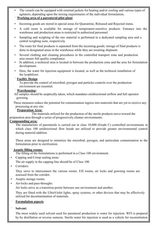 • The vessels can be equipped with external jackets for heating and/or cooling and various types of
agitators, depending upon the mixing requirements of the individual formulation.
Working area of a parenteral pilot plant
• Incoming goods are stored in special areas for Quarantine, Released and Rejected status.
• A cold room is available for storage of temperature-sensitive products. Entrance into the
warehouse and production areas is restricted to authorized personnel.
• Sampling and weighing of the raw material is performed in a dedicated sampling area and a
central weighing suite, respectively.
• The route for final products is separated from the incoming goods; storage of final products is
done in designated areas in the warehouse while they are awaiting shipment.
• Several clothing and cleaning procedures in the controlled transport zone and production
area ensure full quality compliance.
• In addition, a technical area is located in between the production zone and the area for formulation
development.
• Here, the water for injection equipment is located, as well as the technical installation of
the lyophilizer.
Facility Design
To provide the control of microbial, pyrogen and particles controls over the production
environment are essential.
Warehousing:
All samples should be aseptically taken, which mandates unidirectional airflow and full operator
gowning.
These measures reduce the potential for contamination ingress into materials that are yet to receive any
processing at any site.
Preparation Area:
The materials utilized for the production of the sterile products move toward the
preparation area through a series of progressively cleaner environments.
Compounding area:
The manufacture of parenterals is carried out in class 10,000 (Grade C) controlled environments in
which class 100 unidirectional flow hoods are utilized to provide greater environmental control
during material addition.
These areas are designed to minimize the microbial, pyrogen, and particulate contamination to the
formulation prior to sterilization.
Aseptic filling rooms:
The filling of the formulations is performed in a Class 100 environment.
• Capping and Crimp sealing areas:
The air supply in the capping line should be of Class 100
• Corridors:
They serve to interconnect the various rooms. Fill rooms, air locks and gowning rooms are
assessed from the corridor.
• Aseptic storage rooms.
• Air-locks and pass-throughs:
Air locks serve as a transition points between one environment and another.
They are fitted with the UltraViolet lights, spray systems, or other devices that may be effectively
utilized for decontamination of materials.
Formulation aspects
Solvent:
The most widely used solvent used for parenteral production is water for injection. WFI is prepared
by by distillation or reverse osmosis. Sterile water for injection is used as a vehicle for reconstitution
 