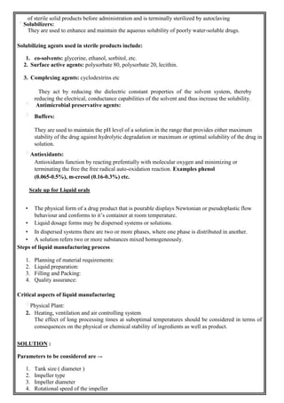 of sterile solid products before administration and is terminally sterilized by autoclaving
Solubilizers:
They are used to enhance and maintain the aqueous solubility of poorly water-soluble drugs.
Solubilizing agents used in sterile products include:
1. co-solvents: glycerine, ethanol, sorbitol, etc.
2. Surface active agents: polysorbate 80, polysorbate 20, lecithin.
3. Complexing agents: cyclodextrins etc
They act by reducing the dielectric constant properties of the solvent system, thereby
reducing the electrical, conductance capabilities of the solvent and thus increase the solubility.
Antimicrobial preservative agents:
Buffers:
They are used to maintain the pH level of a solution in the range that provides either maximum
stability of the drug against hydrolytic degradation or maximum or optimal solubility of the drug in
solution.
Antioxidants:
Antioxidants function by reacting prefentially with molecular oxygen and minimizing or
terminating the free the free radical auto-oxidation reaction. Examples phenol
(0.065-0.5%), m-cresol (0.16-0.3%) etc.
Scale up for Liquid orals
• The physical form of a drug product that is pourable displays Newtonian or pseudoplastic flow
behaviour and conforms to it’s container at room temperature.
• Liquid dosage forms may be dispersed systems or solutions.
• In dispersed systems there are two or more phases, where one phase is distributed in another.
• A solution refers two or more substances mixed homogeneously.
Steps of liquid manufacturing process
1. Planning of material requirements:
2. Liquid preparation:
3. Filling and Packing:
4. Quality assurance:
Critical aspects of liquid manufacturing
Physical Plant:
2. Heating, ventilation and air controlling system
The effect of long processing times at suboptimal temperatures should be considered in terms of
consequences on the physical or chemical stability of ingredients as well as product.
SOLUTION :
Parameters to be considered are –-
1. Tank size ( diameter )
2. Impeller type
3. Impeller diameter
4. Rotational speed of the impeller
 