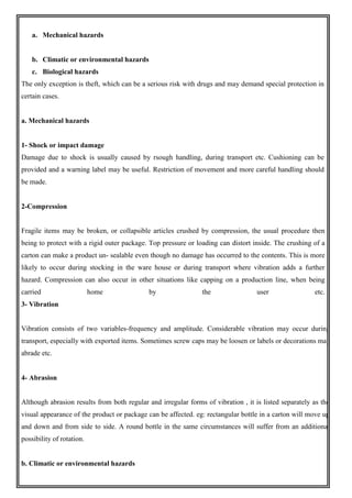 a. Mechanical hazards
b. Climatic or environmental hazards
c. Biological hazards
The only exception is theft, which can be a serious risk with drugs and may demand special protection in
certain cases.
a. Mechanical hazards
1- Shock or impact damage
Damage due to shock is usually caused by rsough handling, during transport etc. Cushioning can be
provided and a warning label may be useful. Restriction of movement and more careful handling should
be made.
2-Compression
Fragile items may be broken, or collapsible articles crushed by compression, the usual procedure then
being to protect with a rigid outer package. Top pressure or loading can distort inside. The crushing of a
carton can make a product un- sealable even though no damage has occurred to the contents. This is more
likely to occur during stocking in the ware house or during transport where vibration adds a further
hazard. Compression can also occur in other situations like capping on a production line, when being
carried home by the user etc.
3- Vibration
Vibration consists of two variables-frequency and amplitude. Considerable vibration may occur during
transport, especially with exported items. Sometimes screw caps may be loosen or labels or decorations may
abrade etc.
4- Abrasion
Although abrasion results from both regular and irregular forms of vibration , it is listed separately as the
visual appearance of the product or package can be affected. eg: rectangular bottle in a carton will move up
and down and from side to side. A round bottle in the same circumstances will suffer from an additional
possibility of rotation.
b. Climatic or environmental hazards
 
