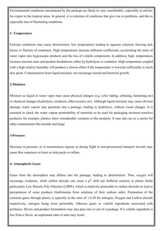 Environmental conditions encountered by the package are likely to vary considerably, especially in articles
for export to the tropical areas. In general, it is extremes of conditions that give rise to problems, and this is
especially true of fluctuating conditions.
1- Temperature
Extreme conditions may cause deterioration, low temperatures leading to aqueous solutions freezing and,
hence, to fracture of containers. High temperatures increase diffusion coefficients, accelerating the entry of
water vapor into hygroscopic products and the loss of volatile components. In addition, high, temperatures
increase reaction rates and product breakdowns either by hydrolysis or oxidation. High temperature coupled
with a high relative humidity will produce a slower effect if the temperature is lowered sufficiently to reach
dew point. Contamination from liquid moisture can encourage mould and bacterial growth.
2-Moisture
Moisture as liquid or water vapor may cause physical changes (e.g. color fading, softening, hardening etc)
or chemical changes (hydrolysis, oxidation, effervescence etc). Although liquid moisture may cause obvious
damage, water vapour may penetrate into a package, leading to hydrolysis, without visual changes. It is
essential to check the water vapour permeability of materials to be used for packaging moisture-sensitive
products; for example, plastics show considerable variation in this property. It may also act as a carrier for
other contaminants like moulds and fungi.
3-Pressure
Decrease in pressure, as in mountainous regions or during flight in non-pressurized transport aircraft, may
cause thin containers to burst or strip packs to inflate.
4- Atmospheric Gases
Gases from the atmosphere may diffuse into the package, leading to deterioration. Thus, oxygen will
encourage oxidation, while carbon dioxide can cause a pH
shift (un buffered solution in plastic bottle
particularly Low Density Poly Ethylene (LDPE), which is relatively permeable to carbon dioxide) or lead to
precipitation of some products (barbiturates from solutions of their sodium salts). Permeation of the
common gases through plastic is typically in the ratio of 1:4:20 for nitrogen, Oxygen and Carbon dioxide
respectively, nitrogen being more permeable. Odorous gases or volatile ingredients associated with
perfumes, flavors and product formulation may also pass into or out of a package. If a volatile ingredient is
lost from a flavor, an unpleasant odor or taste may result.
 