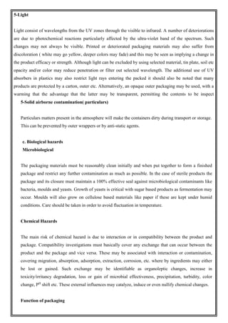 5-Light
Light consist of wavelengths from the UV zones through the visible to infrared. A number of deteriorations
are due to photochemical reactions particularly affected by the ultra-violet band of the spectrum. Such
changes may not always be visible. Printed or deteriorated packaging materials may also suffer from
discoloration ( white may go yellow, deeper colors may fade) and this may be seen as implying a change in
the product efficacy or strength. Although light can be excluded by using selected material, tin plate, soil etc
opacity and/or color may reduce penetration or filter out selected wavelength. The additional use of UV
absorbers in plastics may also restrict light rays entering the packed it should also be noted that many
products are protected by a carton, outer etc. Alternatively, an opaque outer packaging may be used, with a
warming that the advantage that the latter may be transparent, permitting the contents to be inspect
5-Solid airborne contamination( particulars)
Particulars matters present in the atmosphere will make the containers dirty during transport or storage.
This can be prevented by outer wrappers or by anti-static agents.
c. Biological hazards
Microbiological
The packaging materials must be reasonably clean initially and when put together to form a finished
package and restrict any further contamination as much as possible. In the case of sterile products the
package and its closure must maintain a 100% effective seal against microbiological contaminants like
bacteria, moulds and yeasts. Growth of yeasts is critical with sugar based products as fermentation may
occur. Moulds will also grow on cellulose based materials like paper if these are kept under humid
conditions. Care should be taken in order to avoid fluctuation in temperature.
Chemical Hazards
The main risk of chemical hazard is due to interaction or in compatibility between the product and
package. Compatibility investigations must basically cover any exchange that can occur between the
product and the package and vice versa. These may be associated with interaction or contamination,
covering migration, absorption, adsorption, extraction, corrosion, etc. where by ingredients may either
be lost or gained. Such exchange may be identifiable as organoleptic changes, increase in
toxicity/irritancy degradation, loss or gain of microbial effectiveness, precipitation, turbidity, color
change, PH
shift etc. These external influences may catalyze, induce or even nullify chemical changes.
Function of packaging
 