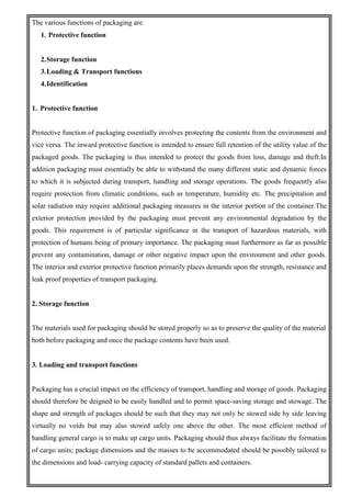 The various functions of packaging are
1. Protective function
2.Storage function
3.Loading & Transport functions
4.Identification
1. Protective function
Protective function of packaging essentially involves protecting the contents from the environment and
vice versa. The inward protective function is intended to ensure full retention of the utility value of the
packaged goods. The packaging is thus intended to protect the goods from loss, damage and theft.In
addition packaging must essentially be able to withstand the many different static and dynamic forces
to which it is subjected during transport, handling and storage operations. The goods frequently also
require protection from climatic conditions, such as temperature, humidity etc. The precipitation and
solar radiation may require additional packaging measures in the interior portion of the container.The
exterior protection provided by the packaging must prevent any environmental degradation by the
goods. This requirement is of particular significance in the transport of hazardous materials, with
protection of humans being of primary importance. The packaging must furthermore as far as possible
prevent any contamination, damage or other negative impact upon the environment and other goods.
The interior and exterior protective function primarily places demands upon the strength, resistance and
leak proof properties of transport packaging.
2. Storage function
The materials used for packaging should be stored properly so as to preserve the quality of the material
both before packaging and once the package contents have been used.
3. Loading and transport functions
Packaging has a crucial impact on the efficiency of transport, handling and storage of goods. Packaging
should therefore be deigned to be easily handled and to permit space-saving storage and stowage. The
shape and strength of packages should be such that they may not only be stowed side by side leaving
virtually no voids but may also stowed safely one above the other. The most efficient method of
handling general cargo is to make up cargo units. Packaging should thus always facilitate the formation
of cargo units; package dimensions and the masses to be accommodated should be possibly tailored to
the dimensions and load- carrying capacity of standard pallets and containers.
 
