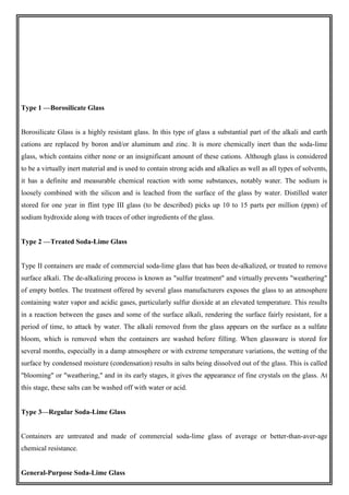 Type 1 —Borosilicate Glass
Borosilicate Glass is a highly resistant glass. In this type of glass a substantial part of the alkali and earth
cations are replaced by boron and/or aluminum and zinc. It is more chemically inert than the soda-lime
glass, which contains either none or an insignificant amount of these cations. Although glass is considered
to be a virtually inert material and is used to contain strong acids and alkalies as well as all types of solvents,
it has a definite and measurable chemical reaction with some substances, notably water. The sodium is
loosely combined with the silicon and is leached from the surface of the glass by water. Distilled water
stored for one year in flint type III glass (to be described) picks up 10 to 15 parts per million (ppm) of
sodium hydroxide along with traces of other ingredients of the glass.
Type 2 —Treated Soda-Lime Glass
Type II containers are made of commercial soda-lime glass that has been de-alkalized, or treated to remove
surface alkali. The de-alkalizing process is known as "sulfur treatment" and virtually prevents "weathering"
of empty bottles. The treatment offered by several glass manufacturers exposes the glass to an atmosphere
containing water vapor and acidic gases, particularly sulfur dioxide at an elevated temperature. This results
in a reaction between the gases and some of the surface alkali, rendering the surface fairly resistant, for a
period of time, to attack by water. The alkali removed from the glass appears on the surface as a sulfate
bloom, which is removed when the containers are washed before filling. When glassware is stored for
several months, especially in a damp atmosphere or with extreme temperature variations, the wetting of the
surface by condensed moisture (condensation) results in salts being dissolved out of the glass. This is called
"blooming" or "weathering," and in its early stages, it gives the appearance of fine crystals on the glass. At
this stage, these salts can be washed off with water or acid.
Type 3—Regular Soda-Lime Glass
Containers are untreated and made of commercial soda-lime glass of average or better-than-aver-age
chemical resistance.
General-Purpose Soda-Lime Glass
 