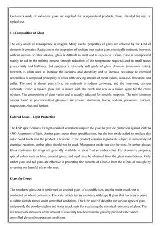 Containers made of soda-lime glass are supplied for nonparenteral products, those intended for oral or
topical use.
1.1.Composition of Glass
The only anion of consequence is oxygen. Many useful properties of glass are affected by the kind of
elements it contains. Reduction in the proportion of sodium ions makes glass chemically resistant; however,
without sodium or other alkalies, glass is difficult to melt and is expensive. Boron oxide is incorporated
mainly to aid in the melting process through reduction of the temperature required.Lead in small traces
gives clarity and brilliance, but produces a relatively soft grade of glass. Alumina (aluminum oxide),
however, is often used to increase the hardness and durability and to increase resistance to chemical
actionGlass is composed principally of silica with varying amount of metal oxides, soda-ash, limestone, and
cullet. The sand is almost pure silica, the soda-ash is sodium carbonate, and the limestone, calcium
carbonate. Cullet is broken glass that is mixed with the batch and acts as a fusion agent for the entire
mixture. The composition of glass varies and is usually adjusted for specific purposes. The most common
cations found in pharmaceutical glassware are silicon, aluminum, boron, sodium, potassium, calcium,
magnesium, zinc, and barium.
Colored Glass—Light Protection
The USP specifications for light-resistant containers require the glass to provide protection against 2900 to
4500 Angstroms of light. Amber glass meets these specifications, but the iron oxide added to produce this
color could leach into the product. Therefore, if the product contains ingredients subject to iron-catalyzed
chemical reactions, amber glass should not be used. Manganese oxide can also be used for amber glasses
Glass containers for drugs are generally available in clear flint or amber color. For decorative purposes,
special colors such as blue, emerald green, and opal may be obtained from the glass manufacturer. Only
amber glass and red glass are effective in protecting the contents of a bottle from the effects of sunlight by
screening out harmful ultraviolet rays.
Glass for Drugs
The powdered glass test is performed on crushed glass of a specific size, and the water attack test is
conducted on whole containers. The water attack test is used only with type II glass that has been exposed
to sulfur dioxide fumes under controlled conditions. The USP and NF describe the various types of glass
and provide the powdered glass and water attack tests for evaluating the chemical resistance of glass. The
test results are measures of the amount of alkalinity leached from the glass by purified water under
controlled elevated temperature conditions.
 