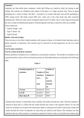 Ampoules
Ampoules are thin-walled glass containers, which after filling, are sealed by either tip sealing or pull
sealing. The contents are withdrawn after rupture of the glass, or a single occasion only. These are great
packaging for a variety of drugs. The filed – in product is in contact with glass only and the packaging is
100% tamper proof. The break system OPC (one –point cut) or the color break ring offer consistent
breaking force. There are wide variety of ampoule types from 0.5 to 50ml. Up to 3 color rings can be placed
the stem or body for identification purpose. Printed ampoules with heavy metal free colors are available.
Some of them are:
• Type B straight –stem
• Type C funnel –tip
• Type D closed
Bottles, vials and syringes
These are more or less thick walled containers with closures of glass or of material other than glass such as
plastic materials or elastomers. The contents may be removed in several proportions on one of or more
occasions.
Test for glass containers
Test for surface hydrolytic resistance
Surface hydrolytic resistance test is conducted on unused glass containers. The number of containers to be
examined and the volume of the test humid necessary for final determination are indicated in the following
table.
Table 1:
Nominal capacity of
container Number of
Volume of
test
containers
to b e
solution to
be
used
used for
titration
ml
3 or less At least 10 25.0
3 to 30 At least 5 50.0
More than 30 At least3 100.0
Initially each container is rinsed three times carefully with carbon dioxide free water. Then the container is
allowed to drain and it is filled with the carbon dioxide free water to the required volume. If vials and
bottle are used they are covered with neutral glass dishes or aluminum foil which is previously rinsed with
carbon dioxide free water. If ampoules are used, they are sealed by heat fusion. The containers are then
placed on the tray of the autoclave a containing a quantity of water in such a way that the tray remains clear
 