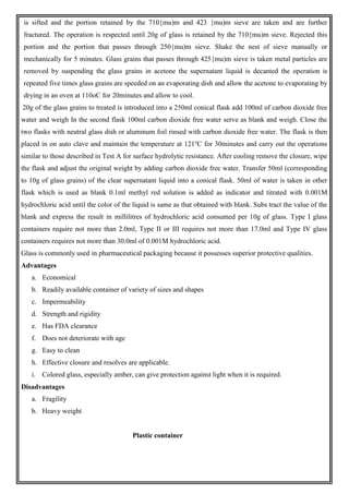 is sifted and the portion retained by the 710{mu)m and 423 {mu)m sieve are taken and are further
fractured. The operation is respected until 20g of glass is retained by the 710{mu)m sieve. Rejected this
portion and the portion that passes through 250{mu)m sieve. Shake the nest of sieve manually or
mechanically for 5 minutes. Glass grains that passes through 425{mu)m sieve is taken metal particles are
removed by suspending the glass grains in acetone the supernatant liquid is decanted the operation is
repeated five times glass grains are speeded on an evaporating dish and allow the acetone to evaporating by
drying in an oven at 110oC for 20minutes and allow to cool.
20g of the glass grains to treated is introduced into a 250ml conical flask add 100ml of carbon dioxide free
water and weigh In the second flask 100ml carbon dioxide free water serve as blank and weigh. Close the
two flasks with neutral glass dish or aluminum foil rinsed with carbon dioxide free water. The flask is then
placed in on auto clave and maintain the temperature at 121o
C for 30minutes and carry out the operations
similar to those described in Test A for surface hydrolytic resistance. After cooling remove the closure, wipe
the flask and adjust the original weight by adding carbon dioxide free water. Transfer 50ml (corresponding
to 10g of glass grains) of the clear supernatant liquid into a conical flask. 50ml of water is taken in other
flask which is used as blank 0.1ml methyl red solution is added as indicator and titrated with 0.001M
hydrochloric acid until the color of the liquid is same as that obtained with blank. Subs tract the value of the
blank and express the result in millilitres of hydrochloric acid consumed per 10g of glass. Type I glass
containers require not more than 2.0ml, Type II or III requires not more than 17.0ml and Type IV glass
containers requires not more than 30.0ml of 0.001M hydrochloric acid.
Glass is commonly used in pharmaceutical packaging because it possesses superior protective qualities.
Advantages
a. Economical
b. Readily available container of variety of sizes and shapes
c. Impermeability
d. Strength and rigidity
e. Has FDA clearance
f. Does not deteriorate with age
g. Easy to clean
h. Effective closure and resolves are applicable.
i. Colored glass, especially amber, can give protection against light when it is required.
Disadvantages
a. Fragility
b. Heavy weight
Plastic container
 