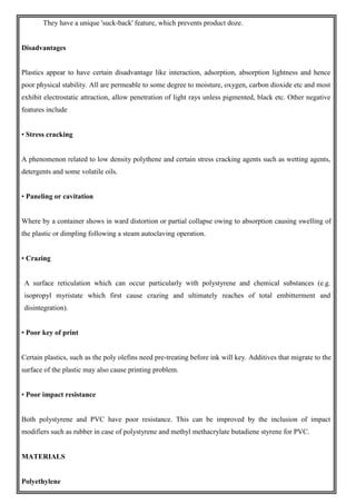 They have a unique 'suck-back' feature, which prevents product doze.
Disadvantages
Plastics appear to have certain disadvantage like interaction, adsorption, absorption lightness and hence
poor physical stability. All are permeable to some degree to moisture, oxygen, carbon dioxide etc and most
exhibit electrostatic attraction, allow penetration of light rays unless pigmented, black etc. Other negative
features include
• Stress cracking
A phenomenon related to low density polythene and certain stress cracking agents such as wetting agents,
detergents and some volatile oils.
• Paneling or cavitation
Where by a container shows in ward distortion or partial collapse owing to absorption causing swelling of
the plastic or dimpling following a steam autoclaving operation.
• Crazing
A surface reticulation which can occur particularly with polystyrene and chemical substances (e.g.
isopropyl myristate which first cause crazing and ultimately reaches of total embitterment and
disintegration).
• Poor key of print
Certain plastics, such as the poly olefins need pre-treating before ink will key. Additives that migrate to the
surface of the plastic may also cause printing problem.
• Poor impact resistance
Both polystyrene and PVC have poor resistance. This can be improved by the inclusion of impact
modifiers such as rubber in case of polystyrene and methyl methacrylate butadiene styrene for PVC.
MATERIALS
Polyethylene
 