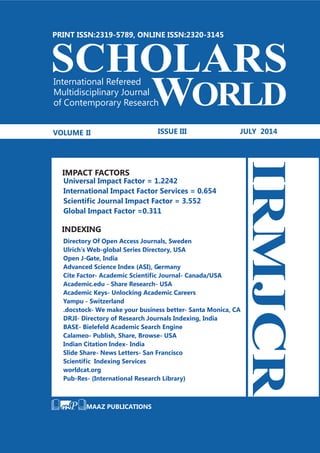 MAAZ PUBLICATIONS
SCHOLARS
WORLD
International Refereed
Multidisciplinary Journal
of Contemporary Research
VOLUME II ISSUE III JULY 2014
PRINT ISSN:2319-5789, ONLINE ISSN:2320-3145
Directory Of Open Access Journals, Sweden
Ulrich’s Web-global Series Directory, USA
DRJI- Directory of Research Journals Indexing, India
BASE- Bielefeld Academic Search Engine
Calameo- Publish, Share, Browse- USA
Indian Citation Index- India
Slide Share- News Letters- San Francisco
Scientific Indexing Services
worldcat.org
Pub-Res- (International Research Library)
Open J-Gate, India
Advanced Science Index (ASI), Germany
Cite Factor- Academic Scientific Journal- Canada/USA
Academic.edu - Share Research- USA
Academic Keys- Unlocking Academic Careers
Yampu - Switzerland
.docstock- We make your business better- Santa Monica, CA
IRMJCR
IMPACT FACTORS
Universal Impact Factor = 1.2242
International Impact Factor Services = 0.654
Scientific Journal Impact Factor = 3.552
Global Impact Factor =0.311
INDEXING
 